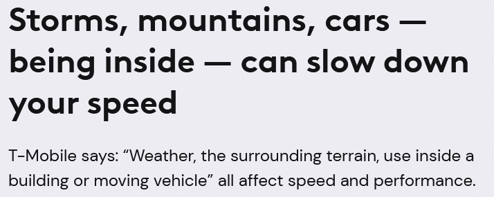 Text that reads as follows:  Storms, mountains, cars — being inside — can slow down your speed  T-Mobile says: 'Weather, the surrounding terrain, use inside a building or moving vehicle' all affect speed and performance.