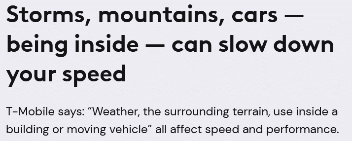 Text that reads as follows: 

Storms, mountains, cars — being inside — can slow down your speed

T-Mobile says: 'Weather, the surrounding terrain, use inside a building or moving vehicle' all affect speed and performance.